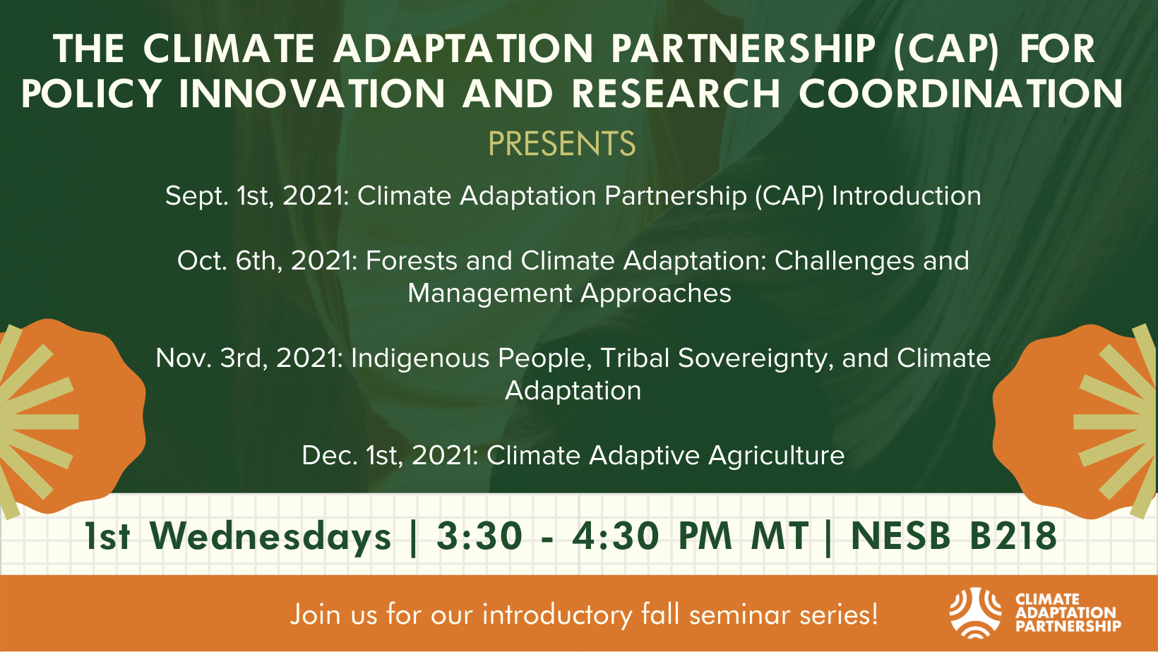 Join the Climate Adaptation Partnership for their introductory fall seminar series! Sept. 1st, 2021: Climate Adaptation Partnership Introduction. Oct. 6th: Forests and Climate Adaptation: Challenges and Management Approaches. Nov. 3rd, 2021: Indigenous People, Tribal Sovereignty, and Climate Adaptation. Dec. 1st, 2021: Climate Adaptive Agriculture. Seminars take place from 3:30 - 4:30pm in NESB B218.